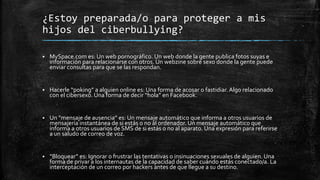 ¿Estoy preparada/o para proteger a mis
hijos del ciberbullying?
 MySpace.com es: Un web pornográfico. Un web donde la gente publica fotos suyas e
información para relacionarse con otros. Un webzine sobre sexo donde la gente puede
enviar consultas para que se las respondan.
 Hacerle “poking” a alguien online es: Una forma de acosar o fastidiar.Algo relacionado
con el cibersexo. Una forma de decir “hola” en Facebook.
 Un “mensaje de ausencia” es: Un mensaje automático que informa a otros usuarios de
mensajería instantánea de si estás o no al ordenador. Un mensaje automático que
informa a otros usuarios de SMS de si estás o no al aparato. Una expresión para referirse
a un saludo de correo de voz.
 “Bloquear” es: Ignorar o frustrar las tentativas o insinuaciones sexuales de alguien. Una
forma de privar a los internautas de la capacidad de saber cuándo estás conectado/a. La
interceptación de un correo por hackers antes de que llegue a su destino.
 