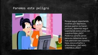 Paremos este peligro
Porque seguir soportando
muertes por depresion,
porque padres no hacen
justician, debemos seguir
soportando estos actos con
nuestros hijos ¡¡NO!!
Podemos pararlo peron
para eso debemos tener
mas atencion con nuestros
hijos, escucucharlos y
entenderlos ¡¡¡NO MAS
CIBERBULLING!!!
 