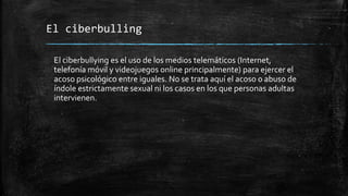 El ciberbulling
El ciberbullying es el uso de los medios telemáticos (Internet,
telefonía móvil y videojuegos online principalmente) para ejercer el
acoso psicológico entre iguales. No se trata aquí el acoso o abuso de
índole estrictamente sexual ni los casos en los que personas adultas
intervienen.
 