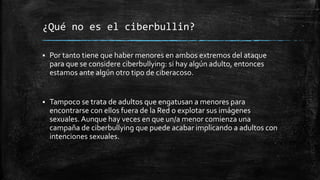 ¿Qué no es el ciberbullin?
 Por tanto tiene que haber menores en ambos extremos del ataque
para que se considere ciberbullying: si hay algún adulto, entonces
estamos ante algún otro tipo de ciberacoso.
 Tampoco se trata de adultos que engatusan a menores para
encontrarse con ellos fuera de la Red o explotar sus imágenes
sexuales. Aunque hay veces en que un/a menor comienza una
campaña de ciberbullying que puede acabar implicando a adultos con
intenciones sexuales.
 