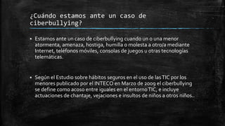 ¿Cuándo estamos ante un caso de
ciberbullying?
 Estamos ante un caso de ciberbullying cuando un o una menor
atormenta, amenaza, hostiga, humilla o molesta a otro/a mediante
Internet, teléfonos móviles, consolas de juegos u otras tecnologías
telemáticas.
 Según el Estudio sobre hábitos seguros en el uso de lasTIC por los
menores publicado por el INTECO en Marzo de 2009 el ciberbullying
se define como acoso entre iguales en el entornoTIC, e incluye
actuaciones de chantaje, vejaciones e insultos de niños a otros niños..
 