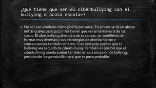 ¿Qué tiene que ver el ciberbullying con el
bullying o acoso escolar?
 No son tan similares como podría pensarse. En ambos se da un abuso
entre iguales pero poco más tienen que ver en la mayoría de los
casos. El ciberbullying atiende a otras causas, se manifiesta de
formas muy diversas y sus estrategias de abordamiento y
consecuencias también difieren. Sí es bastante posible que el
bullying sea seguido de ciberbullying.También es posible que el
ciberbullying pueda acabar también en una situación de bullying,
pero desde luego esto último sí que es poco probable.
 