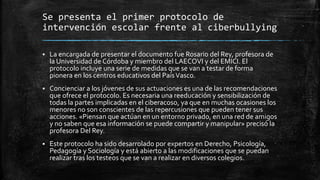 Se presenta el primer protocolo de
intervención escolar frente al ciberbullying
 La encargada de presentar el documento fue Rosario del Rey, profesora de
la Universidad de Córdoba y miembro del LAECOVI y del EMICI. El
protocolo incluye una serie de medidas que se van a testar de forma
pionera en los centros educativos del PaísVasco.
 Concienciar a los jóvenes de sus actuaciones es una de las recomendaciones
que ofrece el protocolo. Es necesaria una reeducación y sensibilización de
todas la partes implicadas en el ciberacoso, ya que en muchas ocasiones los
menores no son conscientes de las repercusiones que pueden tener sus
acciones. «Piensan que actúan en un entorno privado, en una red de amigos
y no saben que esa información se puede compartir y manipular» precisó la
profesora Del Rey.
 Este protocolo ha sido desarrolado por expertos en Derecho, Psicología,
Pedagogía y Sociología y está abierto a las modificaciones que se puedan
realizar tras los testeos que se van a realizar en diversos colegios.
 