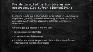 Más de la mitad de los jóvenes no-
heterosexuales sufren ciberbullying
El informe resalta que el ciberbullying surge incluso en segundo curso
de primaria (7-8 años) y que el ciberbullying y el ciberacoso son las
amenazas más frecuentes a las que se enfrentan los menores
cibernautas.
Otros riesgos que destaca el informe son:
 la suplantación de identidad
 el uso abusivo de la tecnología
 los daños a la reputación por medio de la publicación de fotos e
informaciones escritas embarazosas
 