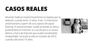 CASOS REALES
Amanda Todd se mostró brvemente en topless por la
webcam cuando tenía 12 años. A los 13 intentaron
sextorsionarla a partir de una captura de aquel
flashing. El sextorsionador acabó enviando su foto y
publicándola en Internet, lo cual dio pie a un acoso
dentro y fuera de Internet que acabó resultándole
insoportable. Se quitó la vida en octubre de 2012,
cuando sólo tenía 15 años.
 