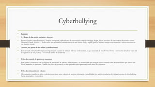 Cyberbullying
• Causas:
• R=Auge de las redes sociales e internet
• Redes sociales como Facebook, Twitter, Instagram, aplicaciones de mensajería como Whatsapp, Skype, Viver, servicios de mensajería electrónica como
Hotmail, Gmail, Yahoo!… Todos ellos nos permiten comunicarnos de una forma fácil y rápida, pero al mismo tiempo nos adentran a todos nosotros en
un mundo virtual.
• Acceso por parte de los niños y adolescentes
• Este mundo virtual cobra especial importancia cuando lo utilizan niños y adolescentes, ya que acceden de una forma directa yautónoma (muchas veces sin
la vigilancia de sus padres) a un mundo difícil de controlar.
• Falta de control de padres y maestros
• Los padres y maestros son las figuras de autoridad de niños y adolescentes y es aconsejable que tengan cierto control sobre las actividades que hacen sus
hijos/alumnos en internet. Cuando hay falta de control, es más probable que aparezcan estos actos de violencia.
• Falta de educación en valores
• Obviamente, cuando un niño o adolescente tiene unos valores de respeto, tolerancia y amabilidad, no tendrá conductas de violencia como el ciberbullying
hacia amistades o conocidos.
 