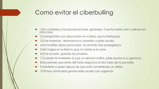 Como evitar el ciberbulling
 1.No contestes a las provocaciones, ignóralas. Cuenta hasta cien y piensa en
otra cosa.
 2.Compórtate con educación en la Red. Usa la Netiqueta.
 3.Si te molestan, abandona la conexión y pide ayuda.
 4.No facilites datos personales. Te sentirás más protegido/a.
 5.No hagas en la Red lo que no harías a la cara.
 6.Si te acosan, guarda las pruebas.
 7.Cuando te molesten al usar un servicio online, pide ayuda a su gestor/a.
 8.No pienses que estás del todo seguro/a al otro lado de la pantalla.
 9.Advierte a quien abusa de que está cometiendo un delito.
 10.Si hay amenazas graves pide ayuda con urgencia
 