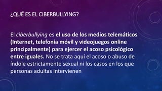¿QUÉ ES EL CIBERBULLYING?
El ciberbullying es el uso de los medios telemáticos
(Internet, telefonía móvil y videojuegos online
principalmente) para ejercer el acoso psicológico
entre iguales. No se trata aquí el acoso o abuso de
índole estrictamente sexual ni los casos en los que
personas adultas intervienen