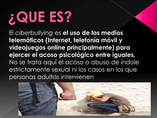 El ciberbullying es el uso de los medios
telemáticos (Internet, telefonía móvil y
videojuegos online principalmente) para
ejercer el acoso psicológico entre iguales.
No se trata aquí el acoso o abuso de índole
estrictamente sexual ni los casos en los que
personas adultas intervienen