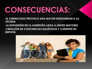 •EL CIBERACOSO PROVOCA UNA MAYOR INSEGURIDAD A LA
VÍCTIMA
•LA EXPANSIÓN DE LA AGRESIÓN LLEGA A LÍMITES MAYORES
•CREACIÓN DE CONCIENCIAS MALÉVOLAS Y CARENTES DE
EMPATÍA