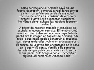 Como consecuencia, Amanda cayó en una
fuerte depresión, comenzó a realizarse cortes
    y mientras sufría una crisis de ansiedad.
  Incluso incurrió en el consumo de alcohol y
    drogas. Hasta llegó a intentar suicidarte
 ingiriendo cloro, aunque los médicos lograron
                     salvarla.
  A pesar de haberse mudado y cambiado de
 escuela, el acosador regresó. El hombre creó
 una identidad falsa en Facebook cuya foto de
perfil era la imagen en topless de Amanda. Así,
todo lo que había podido construir al mudarse,
sus nuevas amistades, volvieron a desaparecer.
El cuerpo de la joven fue encontrado en la casa
   en la que vivía con su familia sólo semanas
después de que publicara el video en la web en
  el que pedía: "No tengo a nadie... necesito a
      alguien. Mi nombre es Amanda Todd".
 