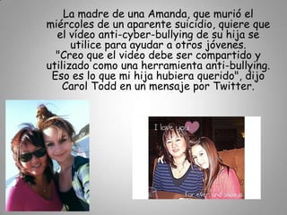 La madre de una Amanda, que murió el
miércoles de un aparente suicidio, quiere que
  el vídeo anti-cyber-bullying de su hija se
      utilice para ayudar a otros jóvenes.
  "Creo que el video debe ser compartido y
utilizado como una herramienta anti-bullying.
 Eso es lo que mi hija hubiera querido", dijo
    Carol Todd en un mensaje por Twitter.
 