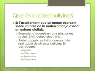 Que és el ciberbullying?
 És
   l’assetjament que un menor exerceix
 sobre un altre de la mateixa franja d’edat
 en entorns digitals.
      Exemples d’aquests entorns són: xarxes
       socials, SMS, correu electrònic…
      Sovint aquesta activitat comporta la
       realització de diversos delictes. En
       destaquem:
           Injúries
           Calumnies
           Amenaces
           Coaccions
 