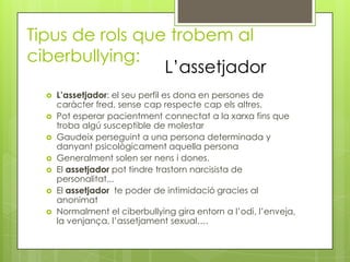 Tipus de rols que trobem al
ciberbullying:
                 L’assetjador
     L’assetjador: el seu perfil es dona en persones de
      caràcter fred, sense cap respecte cap els altres.
     Pot esperar pacientment connectat a la xarxa fins que
      troba algú susceptible de molestar
     Gaudeix perseguint a una persona determinada y
      danyant psicològicament aquella persona
     Generalment solen ser nens i dones.
     El assetjador pot tindre trastorn narcisista de
      personalitat...
     El assetjador te poder de intimidació gracies al
      anonimat
     Normalment el ciberbullying gira entorn a l’odi, l’enveja,
      la venjança, l’assetjament sexual….
 