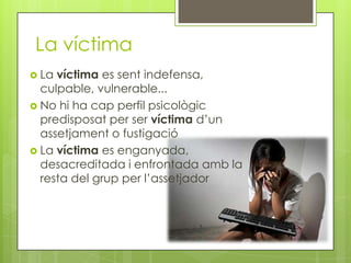 La víctima
 La víctima es sent indefensa,
  culpable, vulnerable...
 No hi ha cap perfil psicològic
  predisposat per ser víctima d’un
  assetjament o fustigació
 La víctima es enganyada,
  desacreditada i enfrontada amb la
  resta del grup per l’assetjador
 