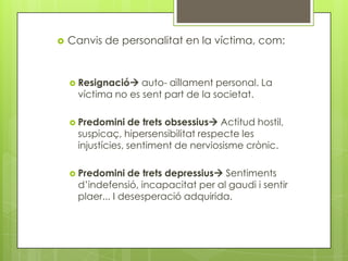   Canvis de personalitat en la víctima, com:


     Resignació   auto- aïllament personal. La
      víctima no es sent part de la societat.

     Predomini    de trets obsessius Actitud hostil,
      suspicaç, hipersensibilitat respecte les
      injustícies, sentiment de nerviosisme crònic.

     Predomini   de trets depressius Sentiments
      d’indefensió, incapacitat per al gaudi i sentir
      plaer... I desesperació adquirida.
 