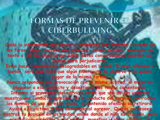 Cuida la información que envías y compartes por internet a través de
  los foros, blogs, correos electrónicos; redes sociales, mensajes de
   texto o en las charlas por SMS. Estas conversaciones podrían ser
                        usadas para perjudicarte.
 Evita hacer comentarios desagradables en la red. Si eres ofensivo o
   burlón, será más fácil que algún cibernauta te observe y te quiera
                        pagar de la misma forma.
   Nunca respondas una provocación con la misma actitud, lo mejor es
      bloquear a ese contacto y desestimar sus tontos comentarios.
     Informa al proveedor del servicio online que uno de sus usuarios
muestra una conducta agresiva. Si la conducta del agresor contradice
  las normas de uso de este medio, el contenido ofensivo se retirará.
    Ayuda a la víctima si has detectado al agresor. Quizás no desees
mostrar tu posición en los medios online donde el niño es atacado, pero
 