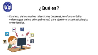 ¿Qué es?
• Es el uso de los medios telemáticos (Internet, telefonía móvil y
videojuegos online principalmente) para ejercer el acoso psicológico
entre iguales.

 