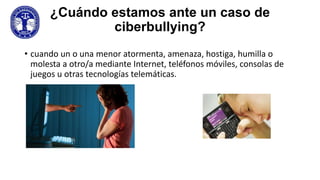 ¿Cuándo estamos ante un caso de
ciberbullying?
• cuando un o una menor atormenta, amenaza, hostiga, humilla o
molesta a otro/a mediante Internet, teléfonos móviles, consolas de
juegos u otras tecnologías telemáticas.

 