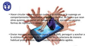• Hacer circular rumores en los cuales a la víctima se le suponga un
comportamiento reprochable, ofensivo o desleal, de forma que sean
otros quienes, sin poner en duda lo que leen, ejerzan sus propias
formas de represalia o acoso.

• Enviar menajes amenazantes por e-mail o SMS, perseguir y acechar a
la víctima en los lugares de Internet en los se relaciona de manera
habitual provocándole una sensación de completo agobio.

 
