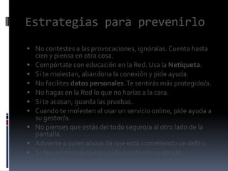 Estrategias para prevenirlo
 No contestes a las provocaciones, ignóralas. Cuenta hasta










cien y piensa en otra cosa.
Compórtate con educación en la Red. Usa la Netiqueta.
Si te molestan, abandona la conexión y pide ayuda.
No facilites datos personales. Te sentirás más protegido/a.
No hagas en la Red lo que no harías a la cara.
Si te acosan, guarda las pruebas.
Cuando te molesten al usar un servicio online, pide ayuda a
su gestor/a.
No pienses que estás del todo seguro/a al otro lado de la
pantalla.
Advierte a quien abusa de que está cometiendo un delito.
Si hay amenazas graves pide ayuda con urgencia.

 