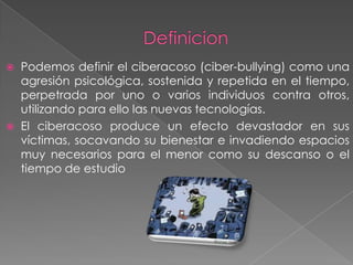 



Podemos definir el ciberacoso (ciber-bullying) como una
agresión psicológica, sostenida y repetida en el tiempo,
perpetrada por uno o varios individuos contra otros,
utilizando para ello las nuevas tecnologías.
El ciberacoso produce un efecto devastador en sus
víctimas, socavando su bienestar e invadiendo espacios
muy necesarios para el menor como su descanso o el
tiempo de estudio

 
