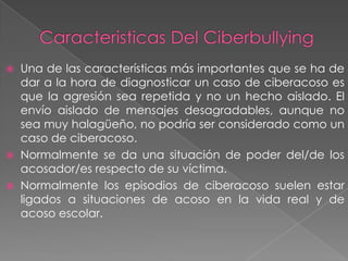 




Una de las características más importantes que se ha de
dar a la hora de diagnosticar un caso de ciberacoso es
que la agresión sea repetida y no un hecho aislado. El
envío aislado de mensajes desagradables, aunque no
sea muy halagüeño, no podría ser considerado como un
caso de ciberacoso.
Normalmente se da una situación de poder del/de los
acosador/es respecto de su víctima.
Normalmente los episodios de ciberacoso suelen estar
ligados a situaciones de acoso en la vida real y de
acoso escolar.

 