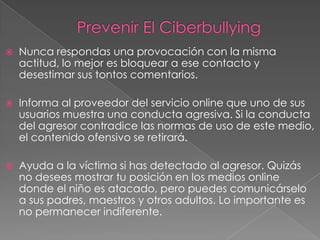 

Nunca respondas una provocación con la misma
actitud, lo mejor es bloquear a ese contacto y
desestimar sus tontos comentarios.



Informa al proveedor del servicio online que uno de sus
usuarios muestra una conducta agresiva. Si la conducta
del agresor contradice las normas de uso de este medio,
el contenido ofensivo se retirará.



Ayuda a la víctima si has detectado al agresor. Quizás
no desees mostrar tu posición en los medios online
donde el niño es atacado, pero puedes comunicárselo
a sus padres, maestros y otros adultos. Lo importante es
no permanecer indiferente.

 