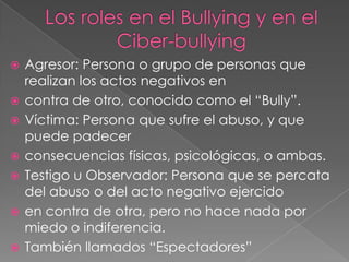 








Agresor: Persona o grupo de personas que
realizan los actos negativos en
contra de otro, conocido como el “Bully”.
Víctima: Persona que sufre el abuso, y que
puede padecer
consecuencias físicas, psicológicas, o ambas.
Testigo u Observador: Persona que se percata
del abuso o del acto negativo ejercido
en contra de otra, pero no hace nada por
miedo o indiferencia.
También llamados “Espectadores”

 