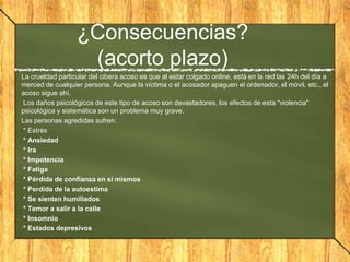 ¿Consecuencias?
(acorto plazo)
La crueldad particular del cibera acoso es que al estar colgado online, está en la red las 24h del día a
merced de cualquier persona. Aunque la víctima o el acosador apaguen el ordenador, el móvil, etc., el
acoso sigue ahí.
Los daños psicológicos de este tipo de acoso son devastadores, los efectos de esta "violencia"
psicológica y sistemática son un problema muy grave.
Las personas agredidas sufren:
* Estrés
* Ansiedad
* Ira
* Impotencia
* Fatiga
* Pérdida de confianza en sí mismos
* Perdida de la autoestima
* Se sienten humillados
* Temor a salir a la calle
* Insomnio
* Estados depresivos

 