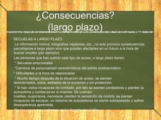 ¿Consecuencias?
(largo plazo)
SECUELAS A LARGO PLAZO
La información nociva, fotografías vejatorias, etc., no solo provoca consecuencias
psicológicas a largo plazo sino que pueden afectarles en un futuro a la hora de
buscar empleo (por ejemplo)
Las personas que han sufrido este tipo de acoso, a largo plazo tienen:
* Secuelas emocionales
*Cambios de personalidad característicos del estrés postraumático
* Dificultades a la hora de relacionarse
* Mucho tiempo después de la situación de acoso, se sienten
abandonados, solos, exiliados de la sociedad y sin protección.
* Si han vistos incapaces de combatir, por ello se sienten perdedores y pierden la
autoestima y confianza en si mismos. Se vuelven
hostiles, suspicaces, nerviosos, pierden la sensación de control, se sienten
incapaces de escapar, su sistema de autodefensa se siente sobrepasado y sufren
desesperanza aprendida.
*En los casos mas extremos se ha llegado al suicidio.

 
