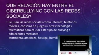 QUE RELACIÓN HAY ENTRE EL
CIBERBULLYING CON LAS REDES
SOCIALES?
• Se usan las redes sociales como Internet, teléfonos
móviles, consolas de juegos u otras tecnologías
telemáticas para causar este tipo de bullying a
adolecentes mediante
atormenta, amenaza, hostiga, humilla o molesta a otro/a.

 