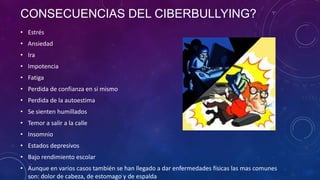 CONSECUENCIAS DEL CIBERBULLYING?
• Estrés
• Ansiedad
• Ira

• Impotencia
• Fatiga
• Perdida de confianza en si mismo
• Perdida de la autoestima
• Se sienten humillados
• Temor a salir a la calle
• Insomnio

• Estados depresivos
• Bajo rendimiento escolar
• Aunque en varios casos también se han llegado a dar enfermedades físicas las mas comunes
son: dolor de cabeza, de estomago y de espalda

 
