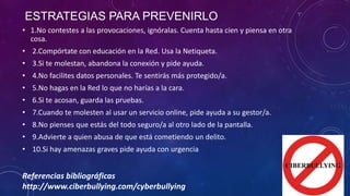 ESTRATEGIAS PARA PREVENIRLO
• 1.No contestes a las provocaciones, ignóralas. Cuenta hasta cien y piensa en otra
cosa.
• 2.Compórtate con educación en la Red. Usa la Netiqueta.
• 3.Si te molestan, abandona la conexión y pide ayuda.
• 4.No facilites datos personales. Te sentirás más protegido/a.
• 5.No hagas en la Red lo que no harías a la cara.
• 6.Si te acosan, guarda las pruebas.
• 7.Cuando te molesten al usar un servicio online, pide ayuda a su gestor/a.

• 8.No pienses que estás del todo seguro/a al otro lado de la pantalla.
• 9.Advierte a quien abusa de que está cometiendo un delito.
• 10.Si hay amenazas graves pide ayuda con urgencia

Referencias bibliográficas
http://www.ciberbullying.com/cyberbullying

 