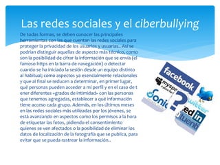 Las redes sociales y el ciberbullying
 De todas formas, se deben conocer las principales
herramientas con las que cuentan las redes sociales para
proteger la privacidad de los usuarios y usuarias.. Así se
podrían distinguir aquellas de aspecto más técnico, como
son la posibilidad de cifrar la información que se envía (el
famoso https en la barra de navegación) o detectar
cuando se ha iniciado la sesión desde un equipo distinto
al habitual; como aspectos ya esencialmente relacionales
y que al final se reducen a determinar, en primer lugar,
qué personas pueden acceder a mi perfil y en el caso de t
ener diferentes «grados de intimidad» con las personas
que tenemos agregadas, establecer a qué información
tiene acceso cada grupo. Además, en los últimos meses
en las redes sociales más utilizadas por los jóvenes, se
está avanzando en aspectos como los permisos a la hora
de etiquetar las fotos, pidiendo el consentimiento
quienes se ven afectados o la posibilidad de eliminar los
datos de localización de la fotografía que se publica, para
evitar que se pueda rastrear la información..

 