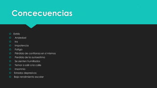 Concecuencias
 Estrés


Ansiedad



Ira



Impotencia



Fatiga



Pérdida de confianza en sí mismos



Perdida de la autoestima



Se sienten humillados



Temor a salir a la calle



Insomnio



Estados depresivos



Bajo rendimiento escolar

 