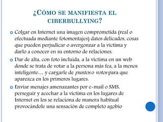 ¿CÓMO SE MANIFIESTA EL
CIBERBULLYING?
 Colgar en Internet una imagen comprometida (real o
efectuada mediante fotomontajes) datos delicados, cosas
que pueden perjudicar o avergonzar a la víctima y
darlo a conocer en su entorno de relaciones.
 Dar de alta, con foto incluida, a la víctima en un web
donde se trata de votar a la persona más fea, a la menos
inteligente… y cargarle de puntos o votos para que
aparezca en los primeros lugares.
 Enviar menajes amenazantes por e-mail o SMS,
perseguir y acechar a la víctima en los lugares de
Internet en los se relaciona de manera habitual
provocándole una sensación de completo agobio
 