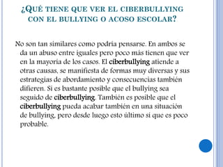 ¿QUÉ TIENE QUE VER EL CIBERBULLYING
CON EL BULLYING O ACOSO ESCOLAR?
No son tan similares como podría pensarse. En ambos se
da un abuso entre iguales pero poco más tienen que ver
en la mayoría de los casos. El ciberbullying atiende a
otras causas, se manifiesta de formas muy diversas y sus
estrategias de abordamiento y consecuencias también
difieren. Sí es bastante posible que el bullying sea
seguido de ciberbullying. También es posible que el
ciberbullying pueda acabar también en una situación
de bullying, pero desde luego esto último sí que es poco
probable.
 