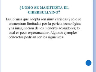 ¿CÓMO SE MANIFIESTA EL
CIBERBULLYING?
Las formas que adopta son muy variadas y sólo se
encuentran limitadas por la pericia tecnológica
y la imaginación de los menores acosadores, lo
cual es poco esperanzador. Algunos ejemplos
concretos podrían ser los siguientes:
 