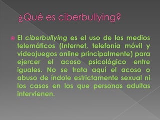  El ciberbullying es el uso de los medios
telemáticos (Internet, telefonía móvil y
videojuegos online principalmente) para
ejercer el acoso psicológico entre
iguales. No se trata aquí el acoso o
abuso de índole estrictamente sexual ni
los casos en los que personas adultas
intervienen.
