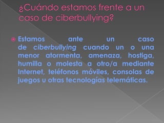  Estamos ante un caso
de ciberbullying cuando un o una
menor atormenta, amenaza, hostiga,
humilla o molesta a otro/a mediante
Internet, teléfonos móviles, consolas de
juegos u otras tecnologías telemáticas.