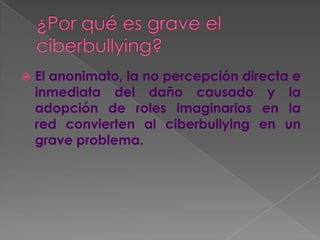  El anonimato, la no percepción directa e
inmediata del daño causado y la
adopción de roles imaginarios en la
red convierten al ciberbullying en un
grave problema.