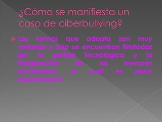  Las formas que adopta son muy
variadas y sólo se encuentran limitadas
por la pericia tecnológica y la
imaginación de los menores
acosadores, lo cual es poco
esperanzador.