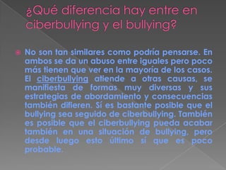  No son tan similares como podría pensarse. En
ambos se da un abuso entre iguales pero poco
más tienen que ver en la mayoría de los casos.
El ciberbullying atiende a otras causas, se
manifiesta de formas muy diversas y sus
estrategias de abordamiento y consecuencias
también difieren. Sí es bastante posible que el
bullying sea seguido de ciberbullying. También
es posible que el ciberbullying pueda acabar
también en una situación de bullying, pero
desde luego esto último sí que es poco
probable.