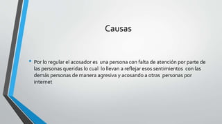 Causas
• Por lo regular el acosador es una persona con falta de atención por parte de
las personas queridas lo cual lo llevan a reflejar esos sentimientos con las
demás personas de manera agresiva y acosando a otras personas por
internet
 