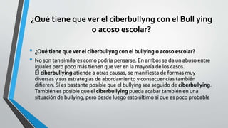 ¿Qué tiene que ver el ciberbullyng con el Bull ying
o acoso escolar?
• ¿Qué tiene que ver el ciberbullyng con el bullying o acoso escolar?
• No son tan similares como podría pensarse. En ambos se da un abuso entre
iguales pero poco más tienen que ver en la mayoría de los casos.
El ciberbullying atiende a otras causas, se manifiesta de formas muy
diversas y sus estrategias de abordamiento y consecuencias también
difieren. Sí es bastante posible que el bullying sea seguido de ciberbullying.
También es posible que el ciberbullying pueda acabar también en una
situación de bullying, pero desde luego esto último sí que es poco probable
 