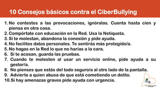 10 Consejos básicos contra el CiberBullying
1.No contestes a las provocaciones, ignóralas. Cuenta hasta cien y
piensa en otra cosa.
2.Compórtate con educación en la Red. Usa la Netiqueta.
3.Si te molestan, abandona la conexión y pide ayuda.
4.No facilites datos personales. Te sentirás más protegido/a.
5.No hagas en la Red lo que no harías a la cara.
6. Si te acosan, guarda las pruebas.
7. Cuando te molesten al usar un servicio online, pide ayuda a su
gestor/a.
8. No pienses que estás del todo seguro/a al otro lado de la pantalla.
9. Advierte a quien abusa de que está cometiendo un delito.
10.Si hay amenazas graves pide ayuda con urgencia.
 