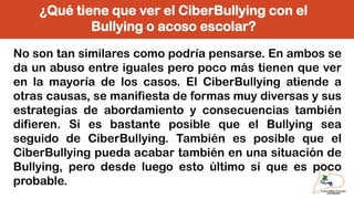¿Qué tiene que ver el CiberBullying con el
Bullying o acoso escolar?
No son tan similares como podría pensarse. En ambos se
da un abuso entre iguales pero poco más tienen que ver
en la mayoría de los casos. El CiberBullying atiende a
otras causas, se manifiesta de formas muy diversas y sus
estrategias de abordamiento y consecuencias también
difieren. Sí es bastante posible que el Bullying sea
seguido de CiberBullying. También es posible que el
CiberBullying pueda acabar también en una situación de
Bullying, pero desde luego esto último sí que es poco
probable.
 