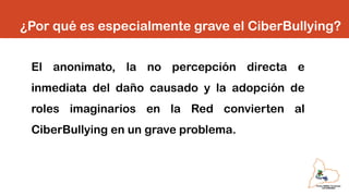 ¿Por qué es especialmente grave el CiberBullying?
El anonimato, la no percepción directa e
inmediata del daño causado y la adopción de
roles imaginarios en la Red convierten al
CiberBullying en un grave problema.
 