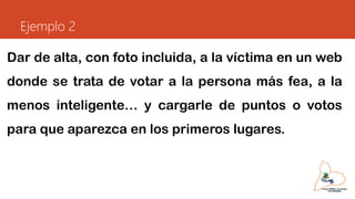 Ejemplo 2
Dar de alta, con foto incluida, a la víctima en un web
donde se trata de votar a la persona más fea, a la
menos inteligente… y cargarle de puntos o votos
para que aparezca en los primeros lugares.
 